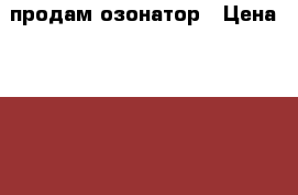 продам озонатор › Цена ­ 17 000 - Кемеровская обл., Новокузнецк г. Электро-Техника » Бытовая техника   . Кемеровская обл.